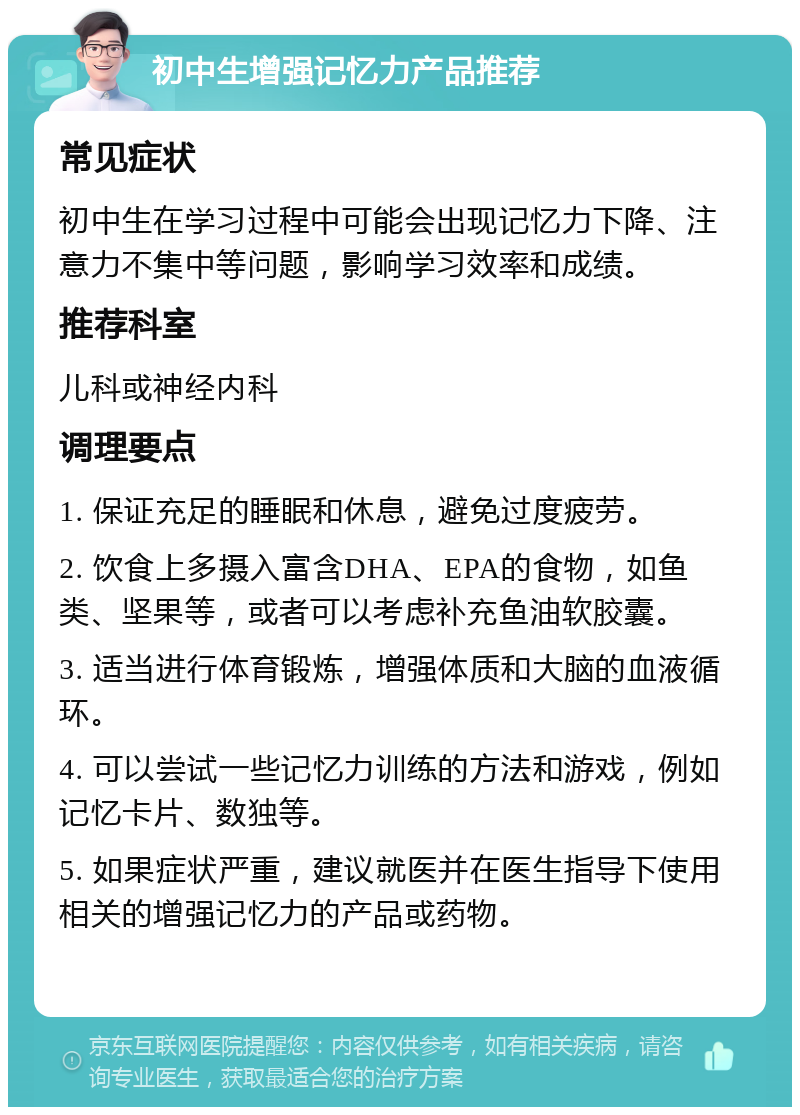 初中生增强记忆力产品推荐 常见症状 初中生在学习过程中可能会出现记忆力下降、注意力不集中等问题，影响学习效率和成绩。 推荐科室 儿科或神经内科 调理要点 1. 保证充足的睡眠和休息，避免过度疲劳。 2. 饮食上多摄入富含DHA、EPA的食物，如鱼类、坚果等，或者可以考虑补充鱼油软胶囊。 3. 适当进行体育锻炼，增强体质和大脑的血液循环。 4. 可以尝试一些记忆力训练的方法和游戏，例如记忆卡片、数独等。 5. 如果症状严重，建议就医并在医生指导下使用相关的增强记忆力的产品或药物。