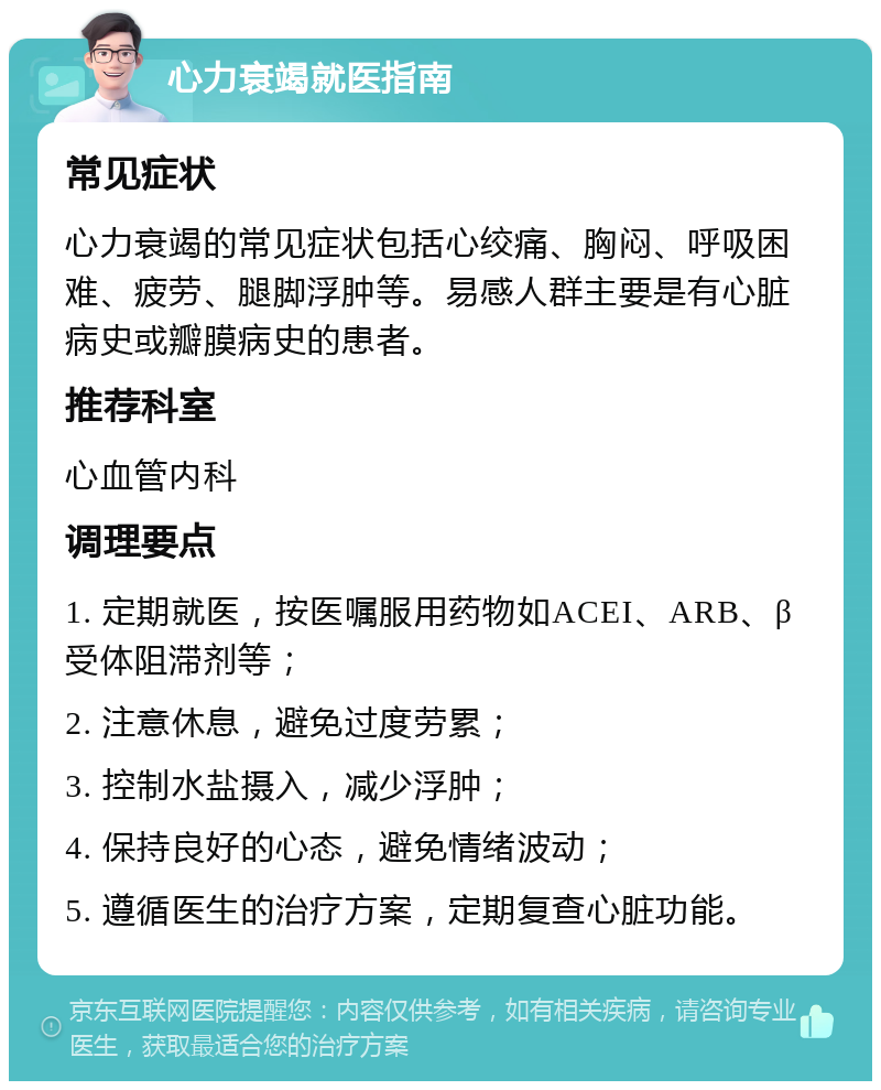 心力衰竭就医指南 常见症状 心力衰竭的常见症状包括心绞痛、胸闷、呼吸困难、疲劳、腿脚浮肿等。易感人群主要是有心脏病史或瓣膜病史的患者。 推荐科室 心血管内科 调理要点 1. 定期就医，按医嘱服用药物如ACEI、ARB、β受体阻滞剂等； 2. 注意休息，避免过度劳累； 3. 控制水盐摄入，减少浮肿； 4. 保持良好的心态，避免情绪波动； 5. 遵循医生的治疗方案，定期复查心脏功能。