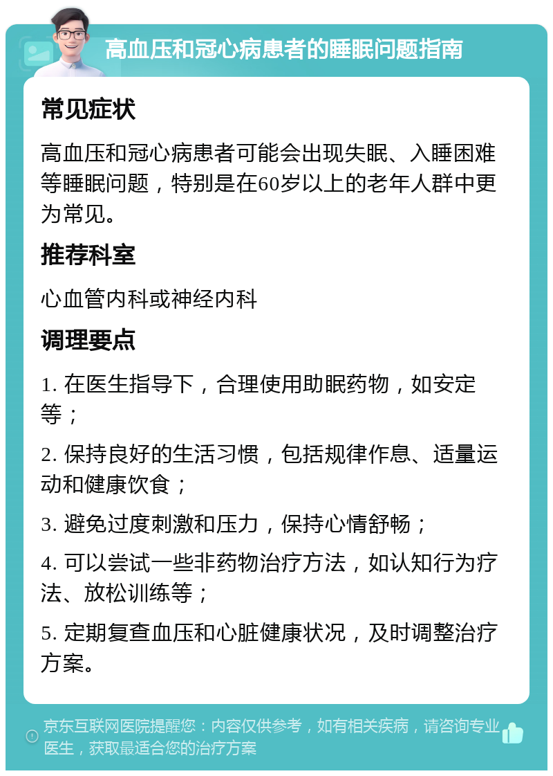 高血压和冠心病患者的睡眠问题指南 常见症状 高血压和冠心病患者可能会出现失眠、入睡困难等睡眠问题，特别是在60岁以上的老年人群中更为常见。 推荐科室 心血管内科或神经内科 调理要点 1. 在医生指导下，合理使用助眠药物，如安定等； 2. 保持良好的生活习惯，包括规律作息、适量运动和健康饮食； 3. 避免过度刺激和压力，保持心情舒畅； 4. 可以尝试一些非药物治疗方法，如认知行为疗法、放松训练等； 5. 定期复查血压和心脏健康状况，及时调整治疗方案。