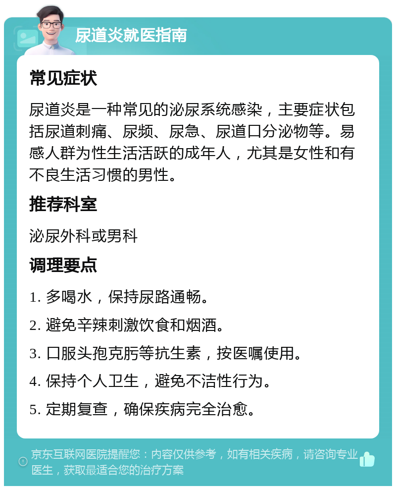 尿道炎就医指南 常见症状 尿道炎是一种常见的泌尿系统感染，主要症状包括尿道刺痛、尿频、尿急、尿道口分泌物等。易感人群为性生活活跃的成年人，尤其是女性和有不良生活习惯的男性。 推荐科室 泌尿外科或男科 调理要点 1. 多喝水，保持尿路通畅。 2. 避免辛辣刺激饮食和烟酒。 3. 口服头孢克肟等抗生素，按医嘱使用。 4. 保持个人卫生，避免不洁性行为。 5. 定期复查，确保疾病完全治愈。