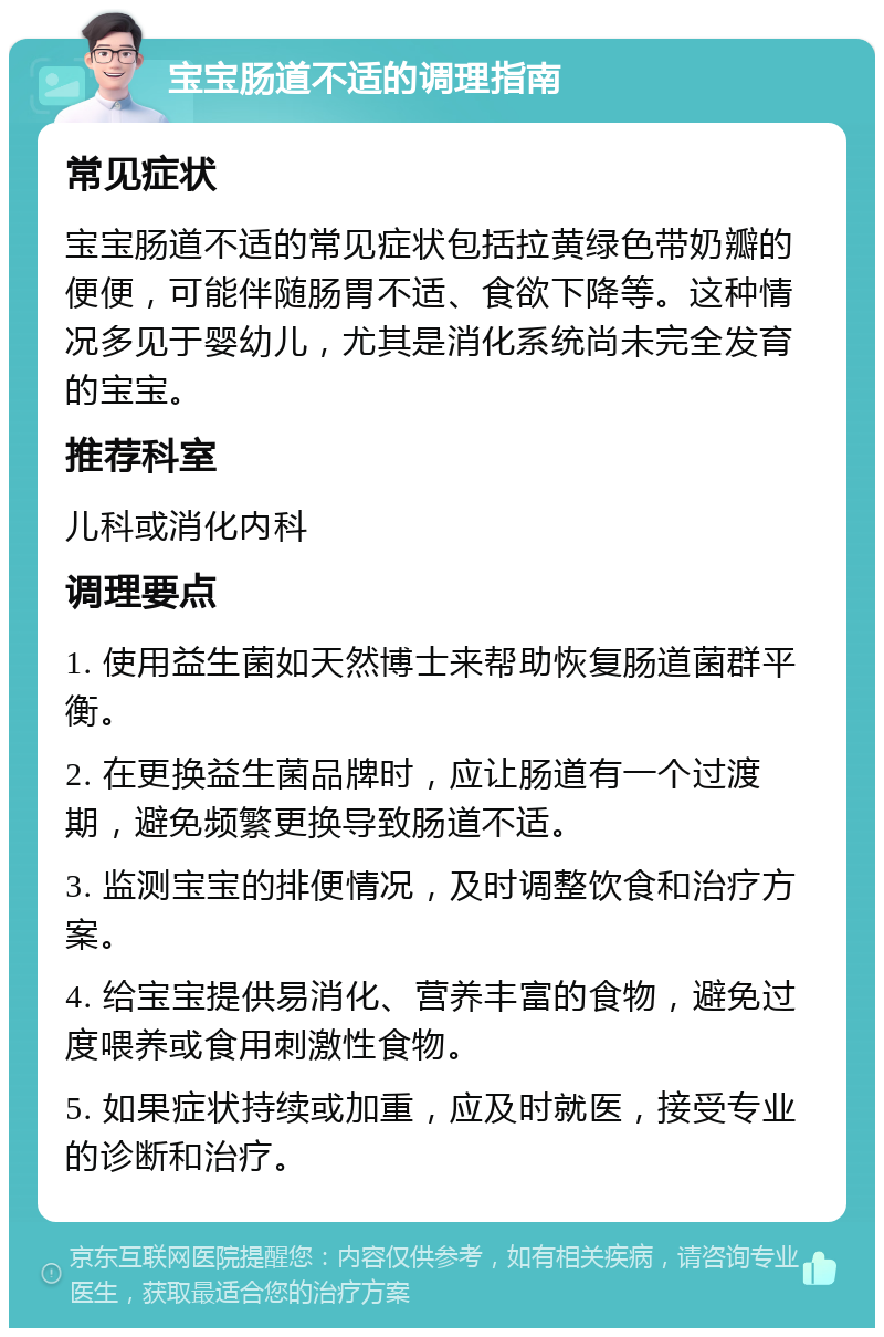 宝宝肠道不适的调理指南 常见症状 宝宝肠道不适的常见症状包括拉黄绿色带奶瓣的便便，可能伴随肠胃不适、食欲下降等。这种情况多见于婴幼儿，尤其是消化系统尚未完全发育的宝宝。 推荐科室 儿科或消化内科 调理要点 1. 使用益生菌如天然博士来帮助恢复肠道菌群平衡。 2. 在更换益生菌品牌时，应让肠道有一个过渡期，避免频繁更换导致肠道不适。 3. 监测宝宝的排便情况，及时调整饮食和治疗方案。 4. 给宝宝提供易消化、营养丰富的食物，避免过度喂养或食用刺激性食物。 5. 如果症状持续或加重，应及时就医，接受专业的诊断和治疗。