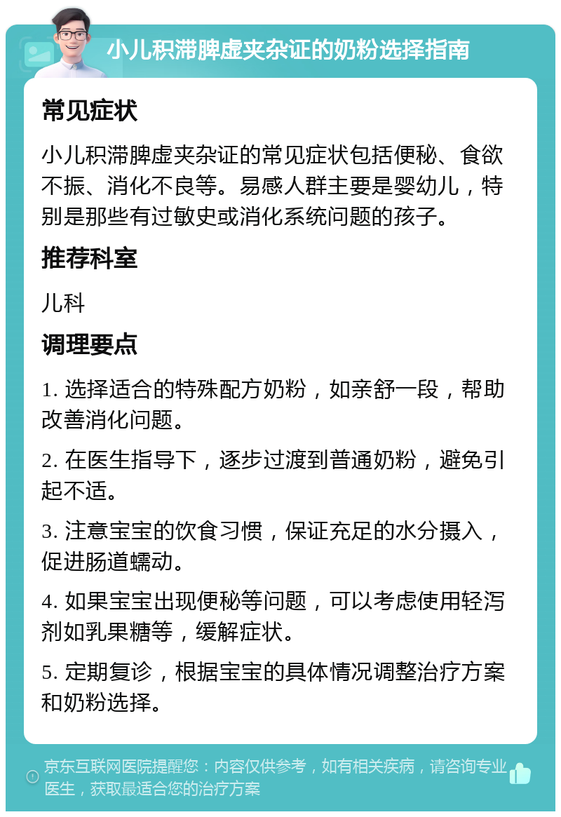 小儿积滞脾虚夹杂证的奶粉选择指南 常见症状 小儿积滞脾虚夹杂证的常见症状包括便秘、食欲不振、消化不良等。易感人群主要是婴幼儿，特别是那些有过敏史或消化系统问题的孩子。 推荐科室 儿科 调理要点 1. 选择适合的特殊配方奶粉，如亲舒一段，帮助改善消化问题。 2. 在医生指导下，逐步过渡到普通奶粉，避免引起不适。 3. 注意宝宝的饮食习惯，保证充足的水分摄入，促进肠道蠕动。 4. 如果宝宝出现便秘等问题，可以考虑使用轻泻剂如乳果糖等，缓解症状。 5. 定期复诊，根据宝宝的具体情况调整治疗方案和奶粉选择。