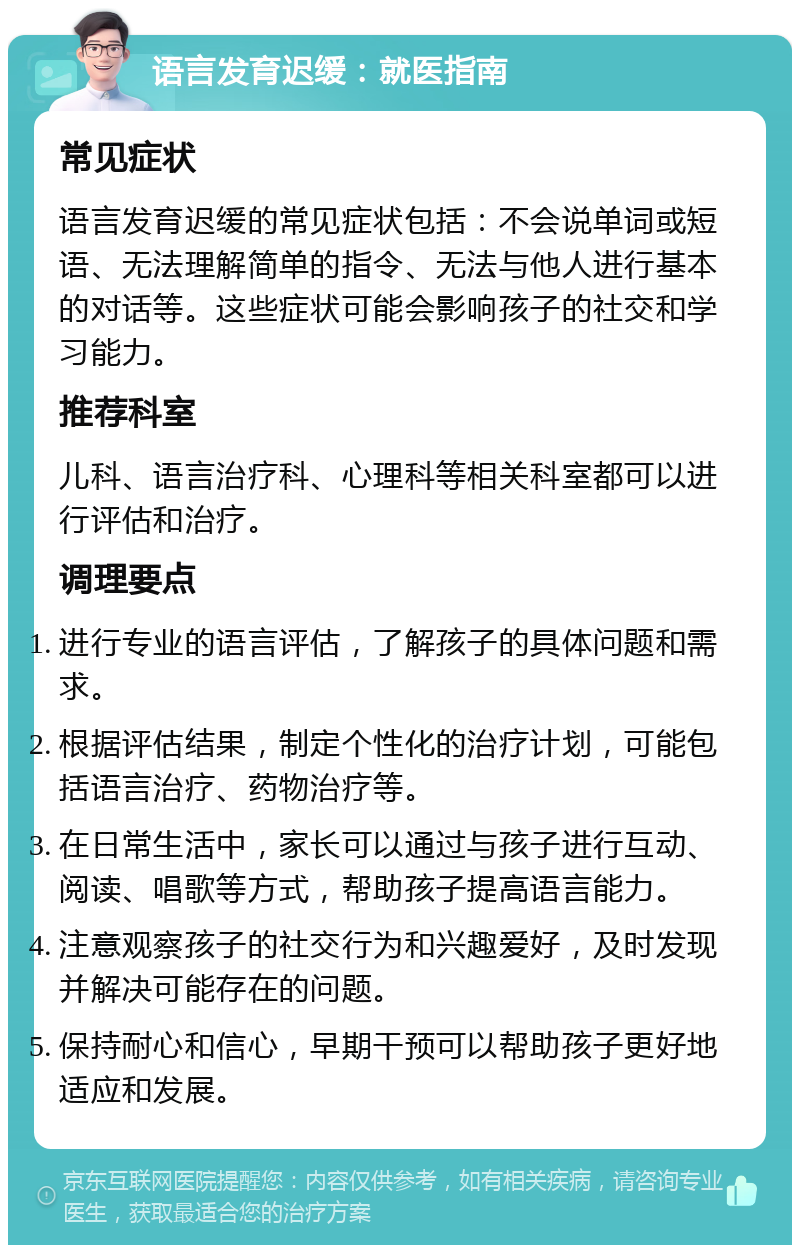 语言发育迟缓：就医指南 常见症状 语言发育迟缓的常见症状包括：不会说单词或短语、无法理解简单的指令、无法与他人进行基本的对话等。这些症状可能会影响孩子的社交和学习能力。 推荐科室 儿科、语言治疗科、心理科等相关科室都可以进行评估和治疗。 调理要点 进行专业的语言评估，了解孩子的具体问题和需求。 根据评估结果，制定个性化的治疗计划，可能包括语言治疗、药物治疗等。 在日常生活中，家长可以通过与孩子进行互动、阅读、唱歌等方式，帮助孩子提高语言能力。 注意观察孩子的社交行为和兴趣爱好，及时发现并解决可能存在的问题。 保持耐心和信心，早期干预可以帮助孩子更好地适应和发展。