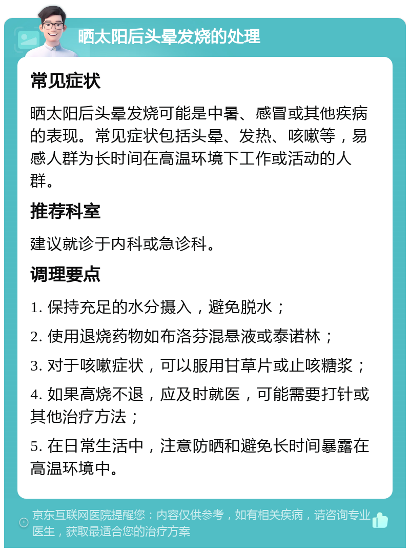 晒太阳后头晕发烧的处理 常见症状 晒太阳后头晕发烧可能是中暑、感冒或其他疾病的表现。常见症状包括头晕、发热、咳嗽等，易感人群为长时间在高温环境下工作或活动的人群。 推荐科室 建议就诊于内科或急诊科。 调理要点 1. 保持充足的水分摄入，避免脱水； 2. 使用退烧药物如布洛芬混悬液或泰诺林； 3. 对于咳嗽症状，可以服用甘草片或止咳糖浆； 4. 如果高烧不退，应及时就医，可能需要打针或其他治疗方法； 5. 在日常生活中，注意防晒和避免长时间暴露在高温环境中。