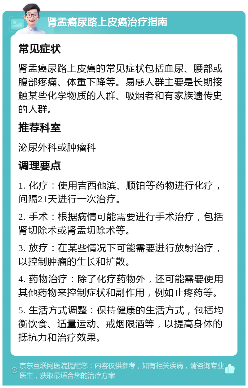 肾盂癌尿路上皮癌治疗指南 常见症状 肾盂癌尿路上皮癌的常见症状包括血尿、腰部或腹部疼痛、体重下降等。易感人群主要是长期接触某些化学物质的人群、吸烟者和有家族遗传史的人群。 推荐科室 泌尿外科或肿瘤科 调理要点 1. 化疗：使用吉西他滨、顺铂等药物进行化疗，间隔21天进行一次治疗。 2. 手术：根据病情可能需要进行手术治疗，包括肾切除术或肾盂切除术等。 3. 放疗：在某些情况下可能需要进行放射治疗，以控制肿瘤的生长和扩散。 4. 药物治疗：除了化疗药物外，还可能需要使用其他药物来控制症状和副作用，例如止疼药等。 5. 生活方式调整：保持健康的生活方式，包括均衡饮食、适量运动、戒烟限酒等，以提高身体的抵抗力和治疗效果。