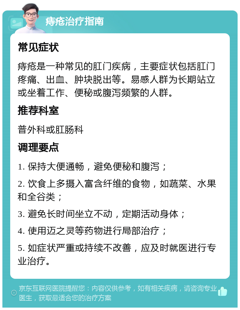 痔疮治疗指南 常见症状 痔疮是一种常见的肛门疾病，主要症状包括肛门疼痛、出血、肿块脱出等。易感人群为长期站立或坐着工作、便秘或腹泻频繁的人群。 推荐科室 普外科或肛肠科 调理要点 1. 保持大便通畅，避免便秘和腹泻； 2. 饮食上多摄入富含纤维的食物，如蔬菜、水果和全谷类； 3. 避免长时间坐立不动，定期活动身体； 4. 使用迈之灵等药物进行局部治疗； 5. 如症状严重或持续不改善，应及时就医进行专业治疗。