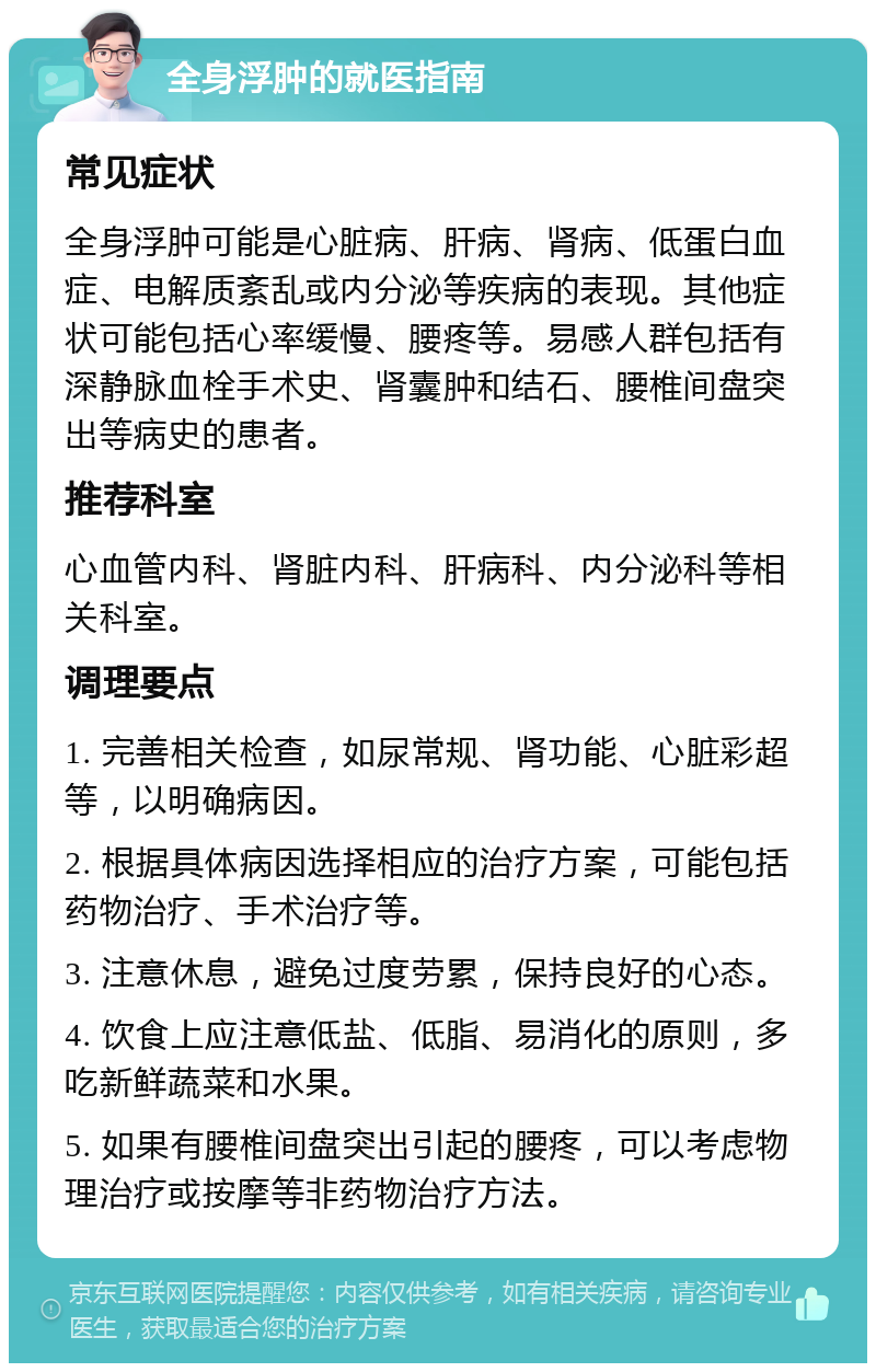 全身浮肿的就医指南 常见症状 全身浮肿可能是心脏病、肝病、肾病、低蛋白血症、电解质紊乱或内分泌等疾病的表现。其他症状可能包括心率缓慢、腰疼等。易感人群包括有深静脉血栓手术史、肾囊肿和结石、腰椎间盘突出等病史的患者。 推荐科室 心血管内科、肾脏内科、肝病科、内分泌科等相关科室。 调理要点 1. 完善相关检查，如尿常规、肾功能、心脏彩超等，以明确病因。 2. 根据具体病因选择相应的治疗方案，可能包括药物治疗、手术治疗等。 3. 注意休息，避免过度劳累，保持良好的心态。 4. 饮食上应注意低盐、低脂、易消化的原则，多吃新鲜蔬菜和水果。 5. 如果有腰椎间盘突出引起的腰疼，可以考虑物理治疗或按摩等非药物治疗方法。