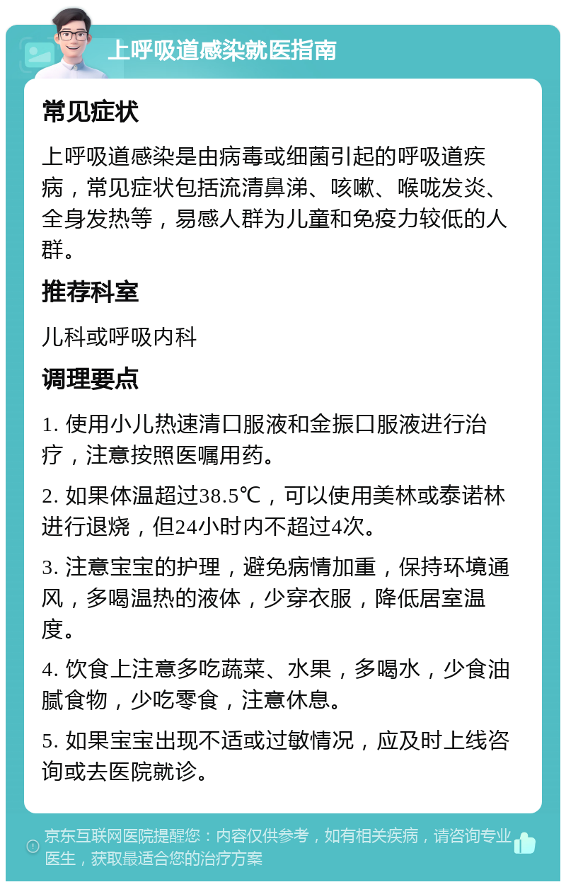 上呼吸道感染就医指南 常见症状 上呼吸道感染是由病毒或细菌引起的呼吸道疾病，常见症状包括流清鼻涕、咳嗽、喉咙发炎、全身发热等，易感人群为儿童和免疫力较低的人群。 推荐科室 儿科或呼吸内科 调理要点 1. 使用小儿热速清口服液和金振口服液进行治疗，注意按照医嘱用药。 2. 如果体温超过38.5℃，可以使用美林或泰诺林进行退烧，但24小时内不超过4次。 3. 注意宝宝的护理，避免病情加重，保持环境通风，多喝温热的液体，少穿衣服，降低居室温度。 4. 饮食上注意多吃蔬菜、水果，多喝水，少食油腻食物，少吃零食，注意休息。 5. 如果宝宝出现不适或过敏情况，应及时上线咨询或去医院就诊。