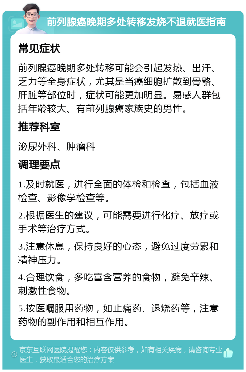 前列腺癌晚期多处转移发烧不退就医指南 常见症状 前列腺癌晚期多处转移可能会引起发热、出汗、乏力等全身症状，尤其是当癌细胞扩散到骨骼、肝脏等部位时，症状可能更加明显。易感人群包括年龄较大、有前列腺癌家族史的男性。 推荐科室 泌尿外科、肿瘤科 调理要点 1.及时就医，进行全面的体检和检查，包括血液检查、影像学检查等。 2.根据医生的建议，可能需要进行化疗、放疗或手术等治疗方式。 3.注意休息，保持良好的心态，避免过度劳累和精神压力。 4.合理饮食，多吃富含营养的食物，避免辛辣、刺激性食物。 5.按医嘱服用药物，如止痛药、退烧药等，注意药物的副作用和相互作用。