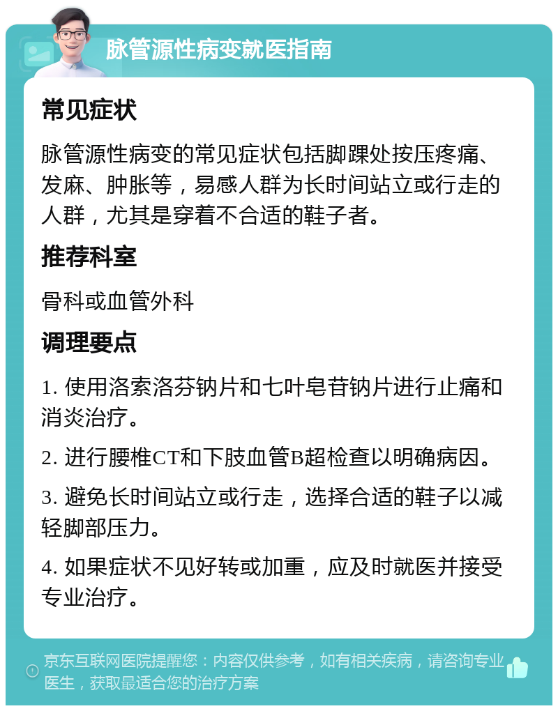 脉管源性病变就医指南 常见症状 脉管源性病变的常见症状包括脚踝处按压疼痛、发麻、肿胀等，易感人群为长时间站立或行走的人群，尤其是穿着不合适的鞋子者。 推荐科室 骨科或血管外科 调理要点 1. 使用洛索洛芬钠片和七叶皂苷钠片进行止痛和消炎治疗。 2. 进行腰椎CT和下肢血管B超检查以明确病因。 3. 避免长时间站立或行走，选择合适的鞋子以减轻脚部压力。 4. 如果症状不见好转或加重，应及时就医并接受专业治疗。