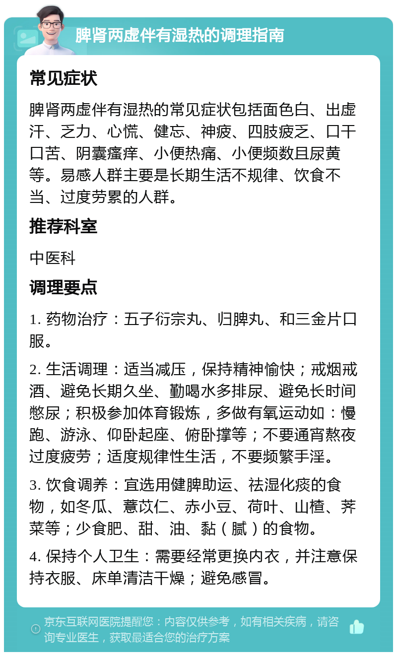 脾肾两虚伴有湿热的调理指南 常见症状 脾肾两虚伴有湿热的常见症状包括面色白、出虚汗、乏力、心慌、健忘、神疲、四肢疲乏、口干口苦、阴囊瘙痒、小便热痛、小便频数且尿黄等。易感人群主要是长期生活不规律、饮食不当、过度劳累的人群。 推荐科室 中医科 调理要点 1. 药物治疗：五子衍宗丸、归脾丸、和三金片口服。 2. 生活调理：适当减压，保持精神愉快；戒烟戒酒、避免长期久坐、勤喝水多排尿、避免长时间憋尿；积极参加体育锻炼，多做有氧运动如：慢跑、游泳、仰卧起座、俯卧撑等；不要通宵熬夜过度疲劳；适度规律性生活，不要频繁手淫。 3. 饮食调养：宜选用健脾助运、祛湿化痰的食物，如冬瓜、薏苡仁、赤小豆、荷叶、山楂、荠菜等；少食肥、甜、油、黏（腻）的食物。 4. 保持个人卫生：需要经常更换内衣，并注意保持衣服、床单清洁干燥；避免感冒。