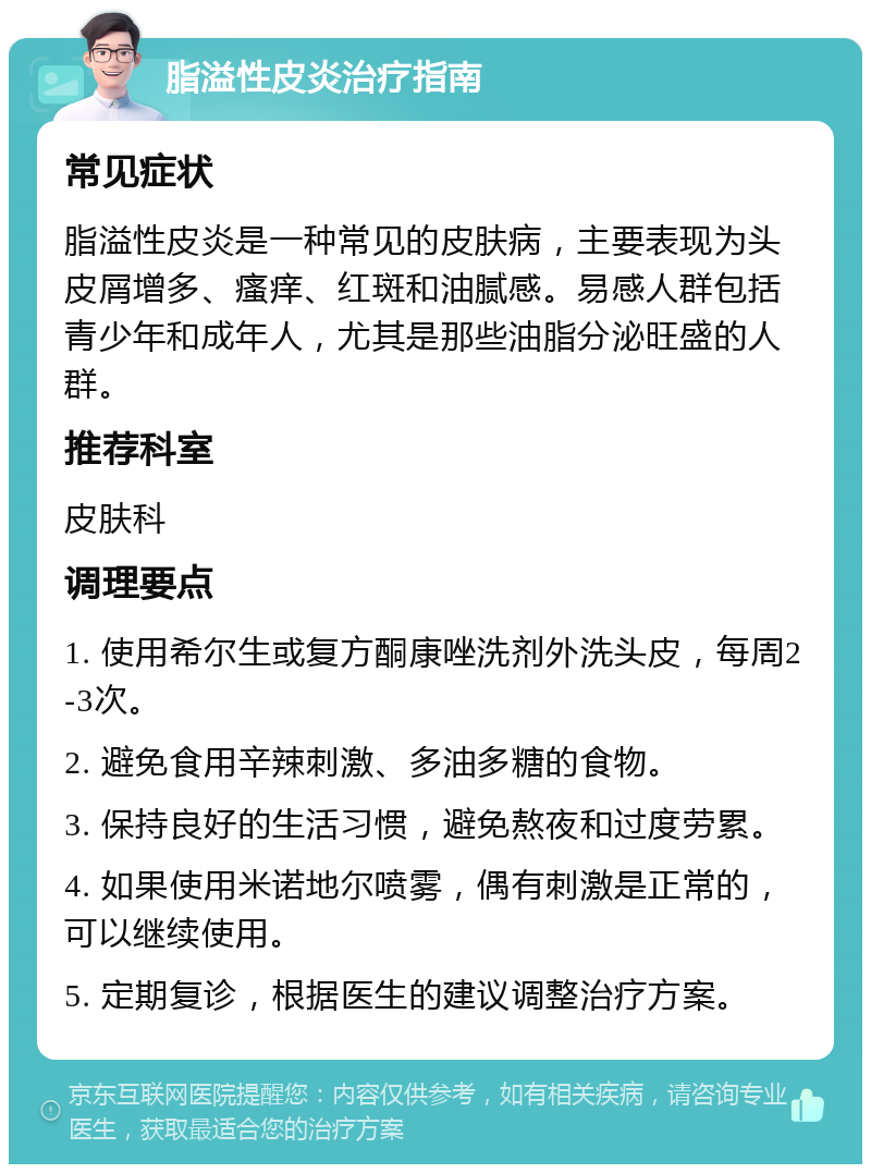 脂溢性皮炎治疗指南 常见症状 脂溢性皮炎是一种常见的皮肤病，主要表现为头皮屑增多、瘙痒、红斑和油腻感。易感人群包括青少年和成年人，尤其是那些油脂分泌旺盛的人群。 推荐科室 皮肤科 调理要点 1. 使用希尔生或复方酮康唑洗剂外洗头皮，每周2-3次。 2. 避免食用辛辣刺激、多油多糖的食物。 3. 保持良好的生活习惯，避免熬夜和过度劳累。 4. 如果使用米诺地尔喷雾，偶有刺激是正常的，可以继续使用。 5. 定期复诊，根据医生的建议调整治疗方案。