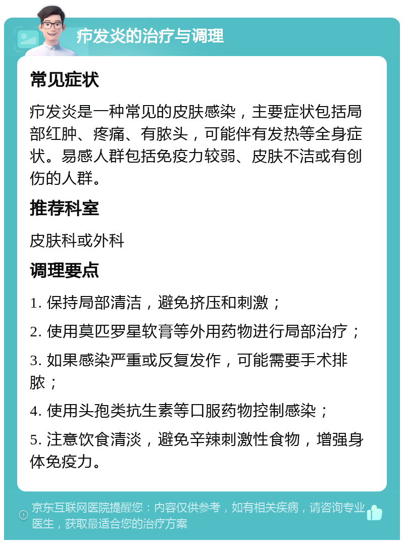 疖发炎的治疗与调理 常见症状 疖发炎是一种常见的皮肤感染，主要症状包括局部红肿、疼痛、有脓头，可能伴有发热等全身症状。易感人群包括免疫力较弱、皮肤不洁或有创伤的人群。 推荐科室 皮肤科或外科 调理要点 1. 保持局部清洁，避免挤压和刺激； 2. 使用莫匹罗星软膏等外用药物进行局部治疗； 3. 如果感染严重或反复发作，可能需要手术排脓； 4. 使用头孢类抗生素等口服药物控制感染； 5. 注意饮食清淡，避免辛辣刺激性食物，增强身体免疫力。