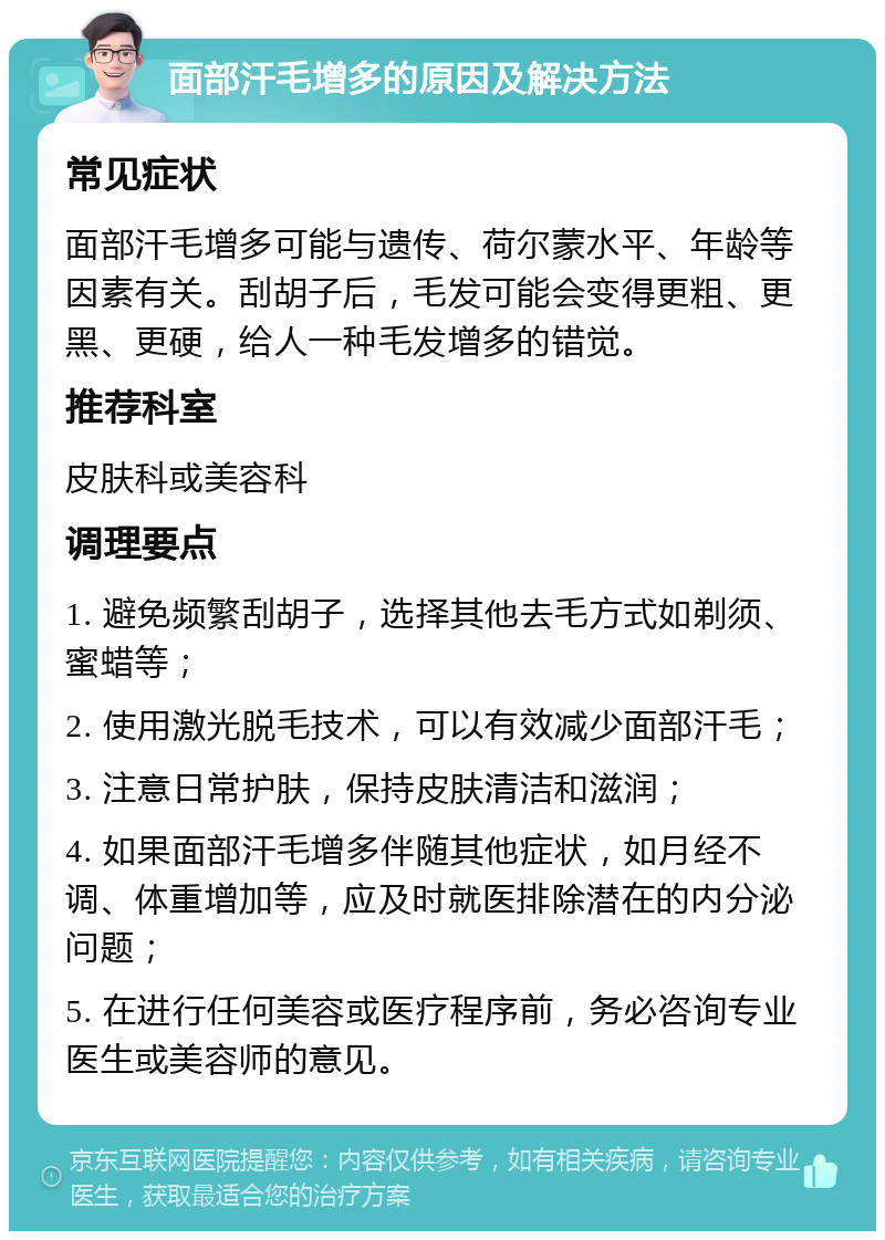 面部汗毛增多的原因及解决方法 常见症状 面部汗毛增多可能与遗传、荷尔蒙水平、年龄等因素有关。刮胡子后，毛发可能会变得更粗、更黑、更硬，给人一种毛发增多的错觉。 推荐科室 皮肤科或美容科 调理要点 1. 避免频繁刮胡子，选择其他去毛方式如剃须、蜜蜡等； 2. 使用激光脱毛技术，可以有效减少面部汗毛； 3. 注意日常护肤，保持皮肤清洁和滋润； 4. 如果面部汗毛增多伴随其他症状，如月经不调、体重增加等，应及时就医排除潜在的内分泌问题； 5. 在进行任何美容或医疗程序前，务必咨询专业医生或美容师的意见。