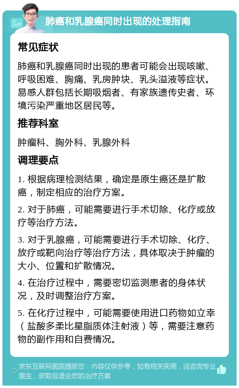 肺癌和乳腺癌同时出现的处理指南 常见症状 肺癌和乳腺癌同时出现的患者可能会出现咳嗽、呼吸困难、胸痛、乳房肿块、乳头溢液等症状。易感人群包括长期吸烟者、有家族遗传史者、环境污染严重地区居民等。 推荐科室 肿瘤科、胸外科、乳腺外科 调理要点 1. 根据病理检测结果，确定是原生癌还是扩散癌，制定相应的治疗方案。 2. 对于肺癌，可能需要进行手术切除、化疗或放疗等治疗方法。 3. 对于乳腺癌，可能需要进行手术切除、化疗、放疗或靶向治疗等治疗方法，具体取决于肿瘤的大小、位置和扩散情况。 4. 在治疗过程中，需要密切监测患者的身体状况，及时调整治疗方案。 5. 在化疗过程中，可能需要使用进口药物如立幸（盐酸多柔比星脂质体注射液）等，需要注意药物的副作用和自费情况。