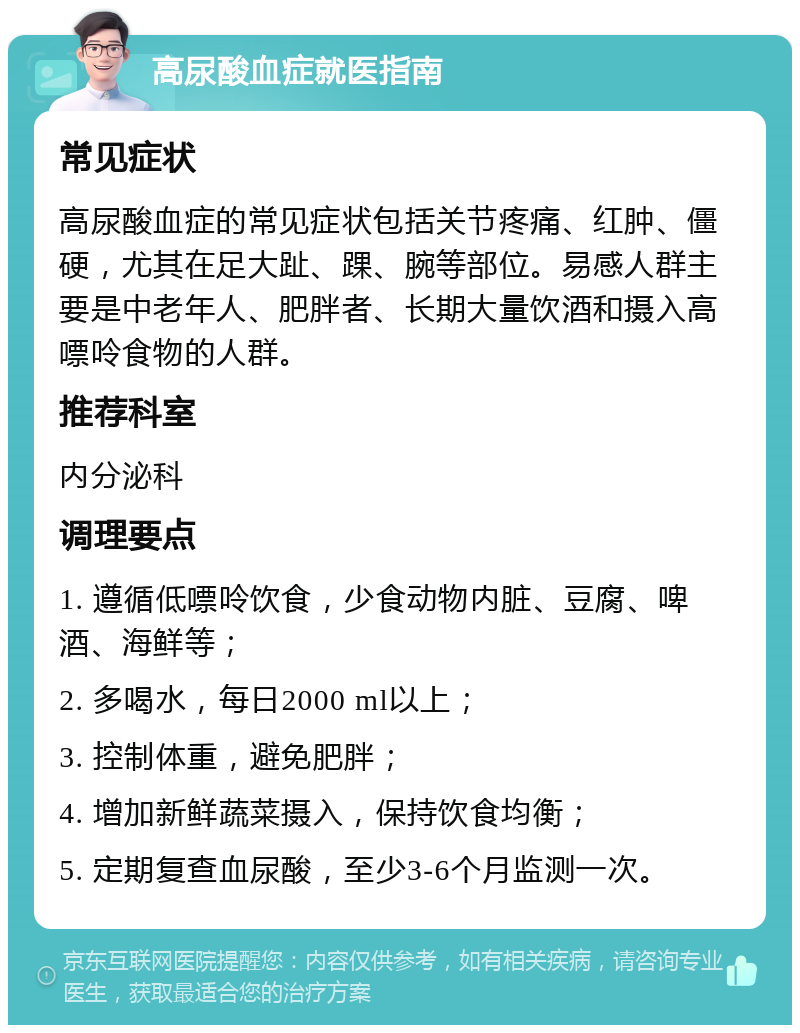 高尿酸血症就医指南 常见症状 高尿酸血症的常见症状包括关节疼痛、红肿、僵硬，尤其在足大趾、踝、腕等部位。易感人群主要是中老年人、肥胖者、长期大量饮酒和摄入高嘌呤食物的人群。 推荐科室 内分泌科 调理要点 1. 遵循低嘌呤饮食，少食动物内脏、豆腐、啤酒、海鲜等； 2. 多喝水，每日2000 ml以上； 3. 控制体重，避免肥胖； 4. 增加新鲜蔬菜摄入，保持饮食均衡； 5. 定期复查血尿酸，至少3-6个月监测一次。