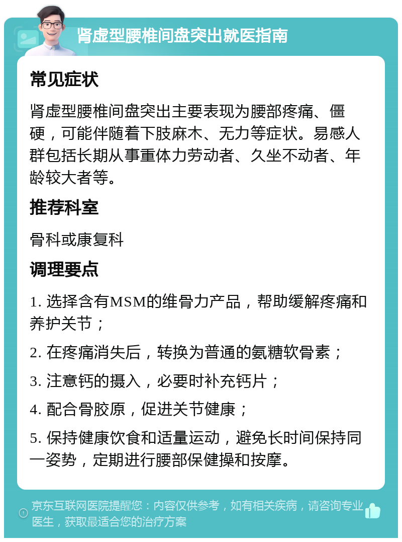 肾虚型腰椎间盘突出就医指南 常见症状 肾虚型腰椎间盘突出主要表现为腰部疼痛、僵硬，可能伴随着下肢麻木、无力等症状。易感人群包括长期从事重体力劳动者、久坐不动者、年龄较大者等。 推荐科室 骨科或康复科 调理要点 1. 选择含有MSM的维骨力产品，帮助缓解疼痛和养护关节； 2. 在疼痛消失后，转换为普通的氨糖软骨素； 3. 注意钙的摄入，必要时补充钙片； 4. 配合骨胶原，促进关节健康； 5. 保持健康饮食和适量运动，避免长时间保持同一姿势，定期进行腰部保健操和按摩。