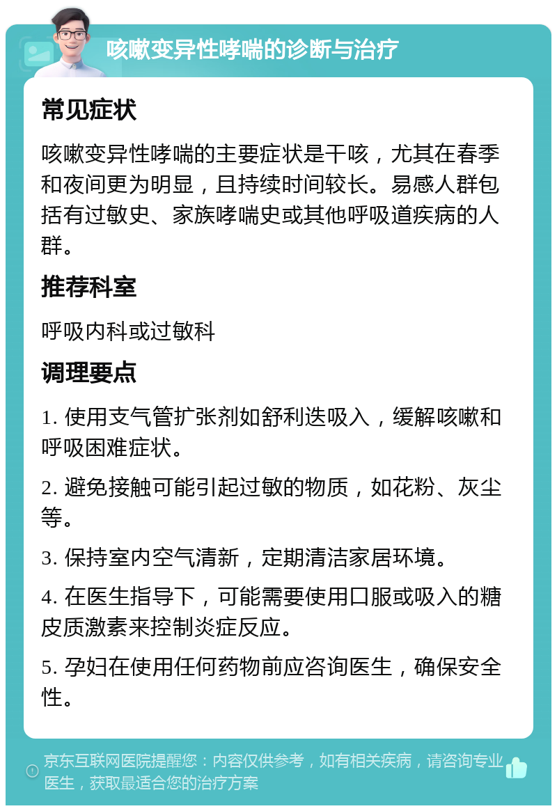 咳嗽变异性哮喘的诊断与治疗 常见症状 咳嗽变异性哮喘的主要症状是干咳，尤其在春季和夜间更为明显，且持续时间较长。易感人群包括有过敏史、家族哮喘史或其他呼吸道疾病的人群。 推荐科室 呼吸内科或过敏科 调理要点 1. 使用支气管扩张剂如舒利迭吸入，缓解咳嗽和呼吸困难症状。 2. 避免接触可能引起过敏的物质，如花粉、灰尘等。 3. 保持室内空气清新，定期清洁家居环境。 4. 在医生指导下，可能需要使用口服或吸入的糖皮质激素来控制炎症反应。 5. 孕妇在使用任何药物前应咨询医生，确保安全性。