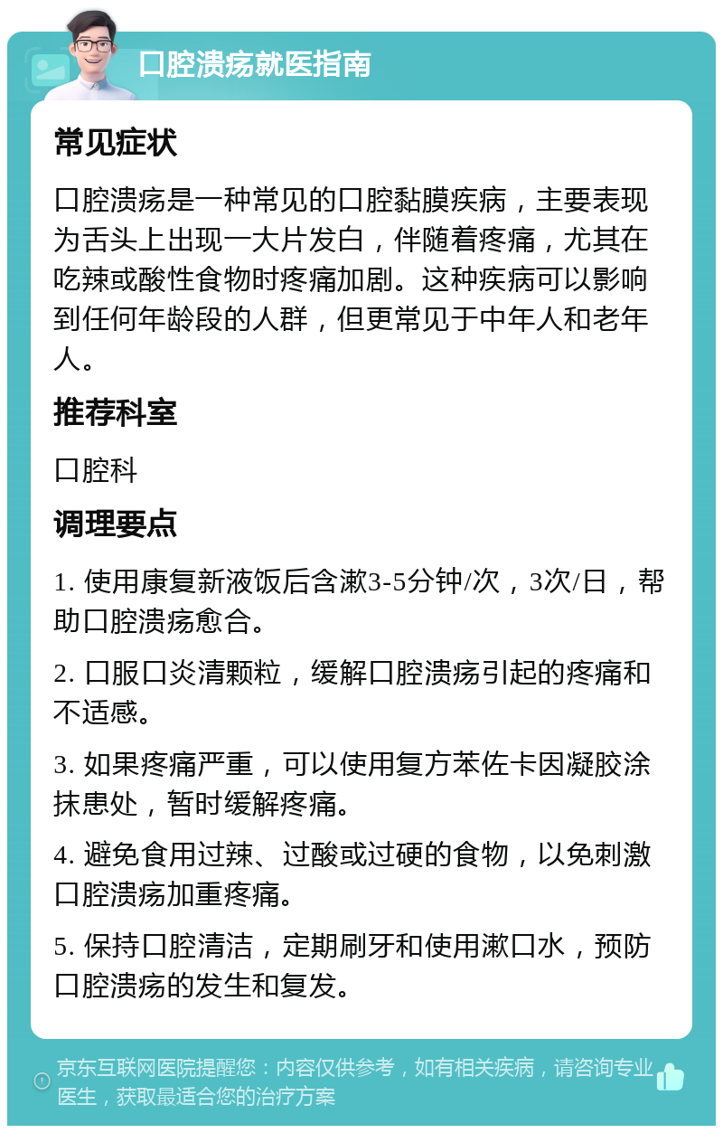 口腔溃疡就医指南 常见症状 口腔溃疡是一种常见的口腔黏膜疾病，主要表现为舌头上出现一大片发白，伴随着疼痛，尤其在吃辣或酸性食物时疼痛加剧。这种疾病可以影响到任何年龄段的人群，但更常见于中年人和老年人。 推荐科室 口腔科 调理要点 1. 使用康复新液饭后含漱3-5分钟/次，3次/日，帮助口腔溃疡愈合。 2. 口服口炎清颗粒，缓解口腔溃疡引起的疼痛和不适感。 3. 如果疼痛严重，可以使用复方苯佐卡因凝胶涂抹患处，暂时缓解疼痛。 4. 避免食用过辣、过酸或过硬的食物，以免刺激口腔溃疡加重疼痛。 5. 保持口腔清洁，定期刷牙和使用漱口水，预防口腔溃疡的发生和复发。