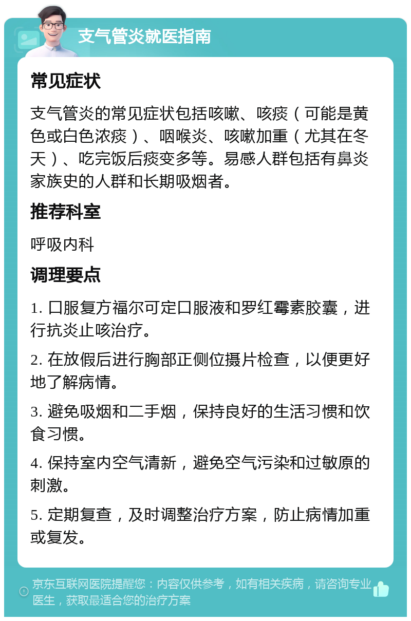 支气管炎就医指南 常见症状 支气管炎的常见症状包括咳嗽、咳痰（可能是黄色或白色浓痰）、咽喉炎、咳嗽加重（尤其在冬天）、吃完饭后痰变多等。易感人群包括有鼻炎家族史的人群和长期吸烟者。 推荐科室 呼吸内科 调理要点 1. 口服复方福尔可定口服液和罗红霉素胶囊，进行抗炎止咳治疗。 2. 在放假后进行胸部正侧位摄片检查，以便更好地了解病情。 3. 避免吸烟和二手烟，保持良好的生活习惯和饮食习惯。 4. 保持室内空气清新，避免空气污染和过敏原的刺激。 5. 定期复查，及时调整治疗方案，防止病情加重或复发。