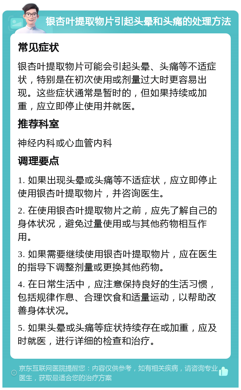 银杏叶提取物片引起头晕和头痛的处理方法 常见症状 银杏叶提取物片可能会引起头晕、头痛等不适症状，特别是在初次使用或剂量过大时更容易出现。这些症状通常是暂时的，但如果持续或加重，应立即停止使用并就医。 推荐科室 神经内科或心血管内科 调理要点 1. 如果出现头晕或头痛等不适症状，应立即停止使用银杏叶提取物片，并咨询医生。 2. 在使用银杏叶提取物片之前，应先了解自己的身体状况，避免过量使用或与其他药物相互作用。 3. 如果需要继续使用银杏叶提取物片，应在医生的指导下调整剂量或更换其他药物。 4. 在日常生活中，应注意保持良好的生活习惯，包括规律作息、合理饮食和适量运动，以帮助改善身体状况。 5. 如果头晕或头痛等症状持续存在或加重，应及时就医，进行详细的检查和治疗。