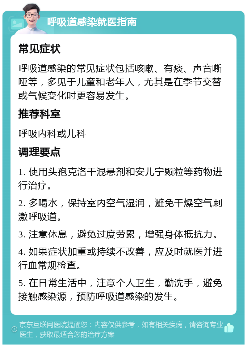 呼吸道感染就医指南 常见症状 呼吸道感染的常见症状包括咳嗽、有痰、声音嘶哑等，多见于儿童和老年人，尤其是在季节交替或气候变化时更容易发生。 推荐科室 呼吸内科或儿科 调理要点 1. 使用头孢克洛干混悬剂和安儿宁颗粒等药物进行治疗。 2. 多喝水，保持室内空气湿润，避免干燥空气刺激呼吸道。 3. 注意休息，避免过度劳累，增强身体抵抗力。 4. 如果症状加重或持续不改善，应及时就医并进行血常规检查。 5. 在日常生活中，注意个人卫生，勤洗手，避免接触感染源，预防呼吸道感染的发生。