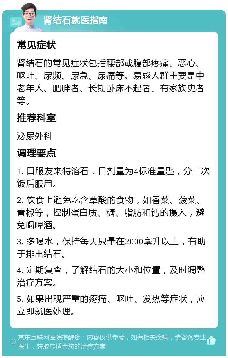 肾结石就医指南 常见症状 肾结石的常见症状包括腰部或腹部疼痛、恶心、呕吐、尿频、尿急、尿痛等。易感人群主要是中老年人、肥胖者、长期卧床不起者、有家族史者等。 推荐科室 泌尿外科 调理要点 1. 口服友来特溶石，日剂量为4标准量匙，分三次饭后服用。 2. 饮食上避免吃含草酸的食物，如香菜、菠菜、青椒等，控制蛋白质、糖、脂肪和钙的摄入，避免喝啤酒。 3. 多喝水，保持每天尿量在2000毫升以上，有助于排出结石。 4. 定期复查，了解结石的大小和位置，及时调整治疗方案。 5. 如果出现严重的疼痛、呕吐、发热等症状，应立即就医处理。