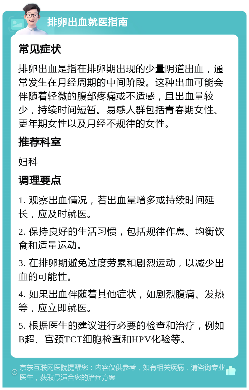 排卵出血就医指南 常见症状 排卵出血是指在排卵期出现的少量阴道出血，通常发生在月经周期的中间阶段。这种出血可能会伴随着轻微的腹部疼痛或不适感，且出血量较少，持续时间短暂。易感人群包括青春期女性、更年期女性以及月经不规律的女性。 推荐科室 妇科 调理要点 1. 观察出血情况，若出血量增多或持续时间延长，应及时就医。 2. 保持良好的生活习惯，包括规律作息、均衡饮食和适量运动。 3. 在排卵期避免过度劳累和剧烈运动，以减少出血的可能性。 4. 如果出血伴随着其他症状，如剧烈腹痛、发热等，应立即就医。 5. 根据医生的建议进行必要的检查和治疗，例如B超、宫颈TCT细胞检查和HPV化验等。