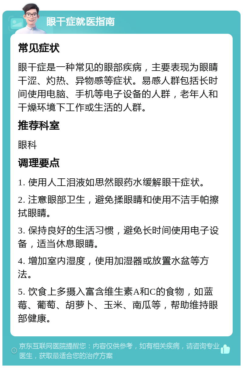 眼干症就医指南 常见症状 眼干症是一种常见的眼部疾病，主要表现为眼睛干涩、灼热、异物感等症状。易感人群包括长时间使用电脑、手机等电子设备的人群，老年人和干燥环境下工作或生活的人群。 推荐科室 眼科 调理要点 1. 使用人工泪液如思然眼药水缓解眼干症状。 2. 注意眼部卫生，避免揉眼睛和使用不洁手帕擦拭眼睛。 3. 保持良好的生活习惯，避免长时间使用电子设备，适当休息眼睛。 4. 增加室内湿度，使用加湿器或放置水盆等方法。 5. 饮食上多摄入富含维生素A和C的食物，如蓝莓、葡萄、胡萝卜、玉米、南瓜等，帮助维持眼部健康。