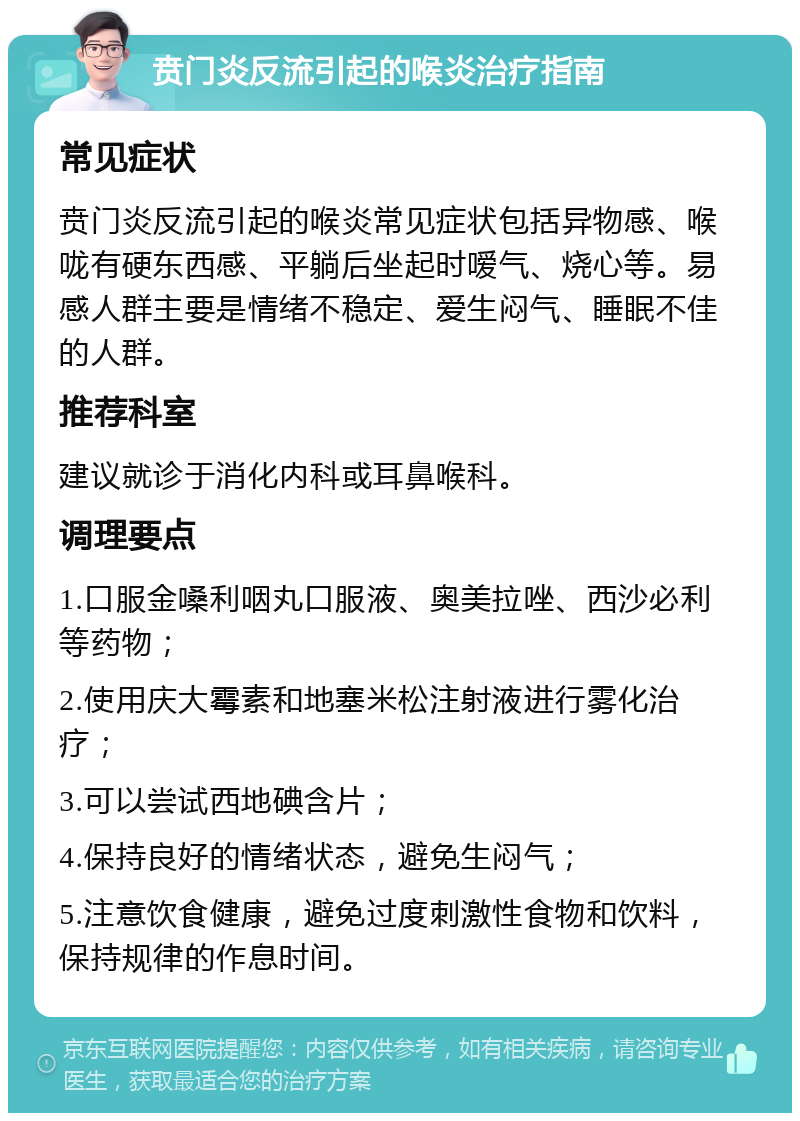 贲门炎反流引起的喉炎治疗指南 常见症状 贲门炎反流引起的喉炎常见症状包括异物感、喉咙有硬东西感、平躺后坐起时嗳气、烧心等。易感人群主要是情绪不稳定、爱生闷气、睡眠不佳的人群。 推荐科室 建议就诊于消化内科或耳鼻喉科。 调理要点 1.口服金嗓利咽丸口服液、奥美拉唑、西沙必利等药物； 2.使用庆大霉素和地塞米松注射液进行雾化治疗； 3.可以尝试西地碘含片； 4.保持良好的情绪状态，避免生闷气； 5.注意饮食健康，避免过度刺激性食物和饮料，保持规律的作息时间。