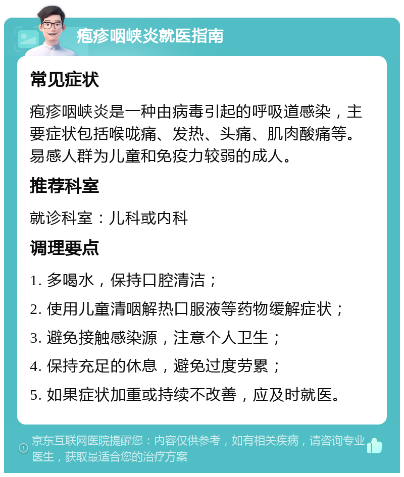 疱疹咽峡炎就医指南 常见症状 疱疹咽峡炎是一种由病毒引起的呼吸道感染，主要症状包括喉咙痛、发热、头痛、肌肉酸痛等。易感人群为儿童和免疫力较弱的成人。 推荐科室 就诊科室：儿科或内科 调理要点 1. 多喝水，保持口腔清洁； 2. 使用儿童清咽解热口服液等药物缓解症状； 3. 避免接触感染源，注意个人卫生； 4. 保持充足的休息，避免过度劳累； 5. 如果症状加重或持续不改善，应及时就医。