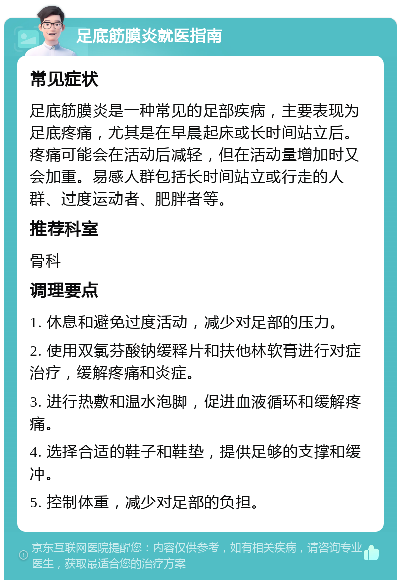 足底筋膜炎就医指南 常见症状 足底筋膜炎是一种常见的足部疾病，主要表现为足底疼痛，尤其是在早晨起床或长时间站立后。疼痛可能会在活动后减轻，但在活动量增加时又会加重。易感人群包括长时间站立或行走的人群、过度运动者、肥胖者等。 推荐科室 骨科 调理要点 1. 休息和避免过度活动，减少对足部的压力。 2. 使用双氯芬酸钠缓释片和扶他林软膏进行对症治疗，缓解疼痛和炎症。 3. 进行热敷和温水泡脚，促进血液循环和缓解疼痛。 4. 选择合适的鞋子和鞋垫，提供足够的支撑和缓冲。 5. 控制体重，减少对足部的负担。