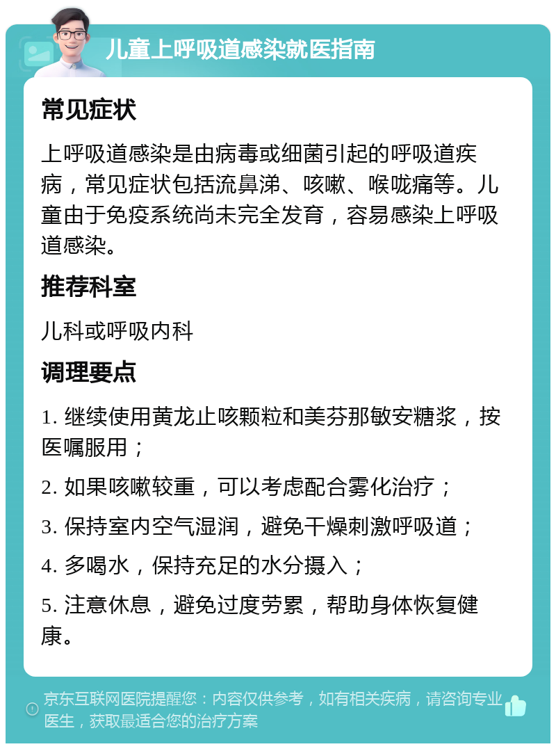 儿童上呼吸道感染就医指南 常见症状 上呼吸道感染是由病毒或细菌引起的呼吸道疾病，常见症状包括流鼻涕、咳嗽、喉咙痛等。儿童由于免疫系统尚未完全发育，容易感染上呼吸道感染。 推荐科室 儿科或呼吸内科 调理要点 1. 继续使用黄龙止咳颗粒和美芬那敏安糖浆，按医嘱服用； 2. 如果咳嗽较重，可以考虑配合雾化治疗； 3. 保持室内空气湿润，避免干燥刺激呼吸道； 4. 多喝水，保持充足的水分摄入； 5. 注意休息，避免过度劳累，帮助身体恢复健康。