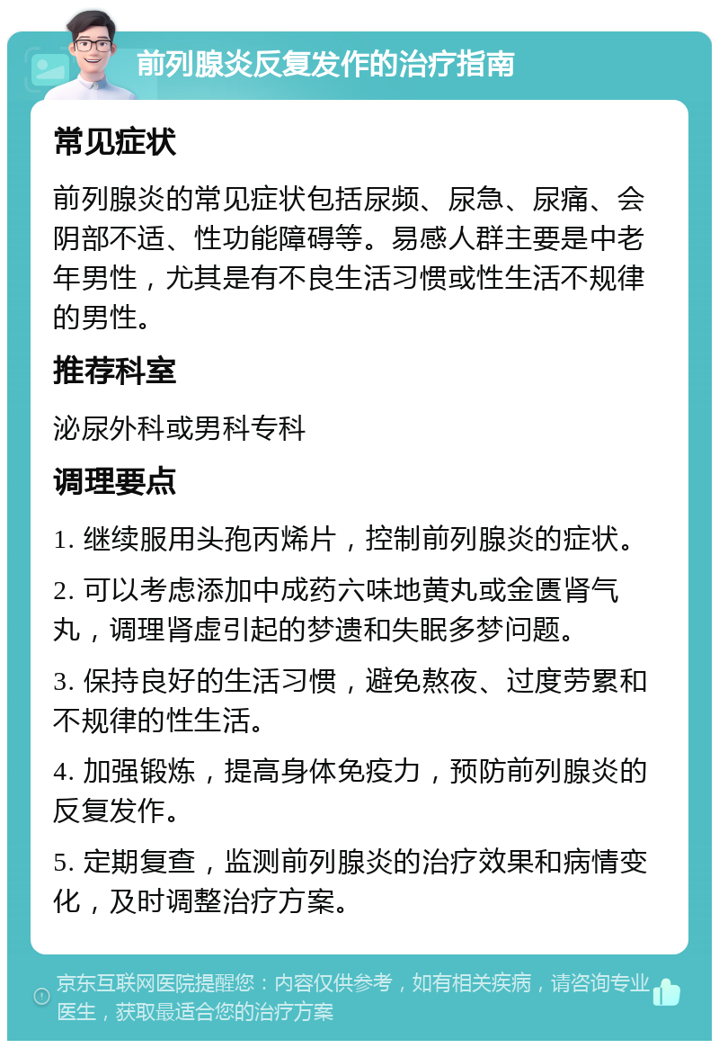 前列腺炎反复发作的治疗指南 常见症状 前列腺炎的常见症状包括尿频、尿急、尿痛、会阴部不适、性功能障碍等。易感人群主要是中老年男性，尤其是有不良生活习惯或性生活不规律的男性。 推荐科室 泌尿外科或男科专科 调理要点 1. 继续服用头孢丙烯片，控制前列腺炎的症状。 2. 可以考虑添加中成药六味地黄丸或金匮肾气丸，调理肾虚引起的梦遗和失眠多梦问题。 3. 保持良好的生活习惯，避免熬夜、过度劳累和不规律的性生活。 4. 加强锻炼，提高身体免疫力，预防前列腺炎的反复发作。 5. 定期复查，监测前列腺炎的治疗效果和病情变化，及时调整治疗方案。