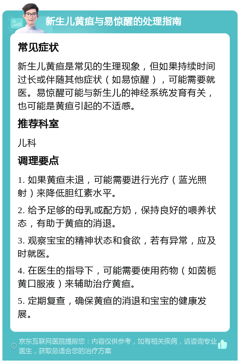 新生儿黄疸与易惊醒的处理指南 常见症状 新生儿黄疸是常见的生理现象，但如果持续时间过长或伴随其他症状（如易惊醒），可能需要就医。易惊醒可能与新生儿的神经系统发育有关，也可能是黄疸引起的不适感。 推荐科室 儿科 调理要点 1. 如果黄疸未退，可能需要进行光疗（蓝光照射）来降低胆红素水平。 2. 给予足够的母乳或配方奶，保持良好的喂养状态，有助于黄疸的消退。 3. 观察宝宝的精神状态和食欲，若有异常，应及时就医。 4. 在医生的指导下，可能需要使用药物（如茵栀黄口服液）来辅助治疗黄疸。 5. 定期复查，确保黄疸的消退和宝宝的健康发展。