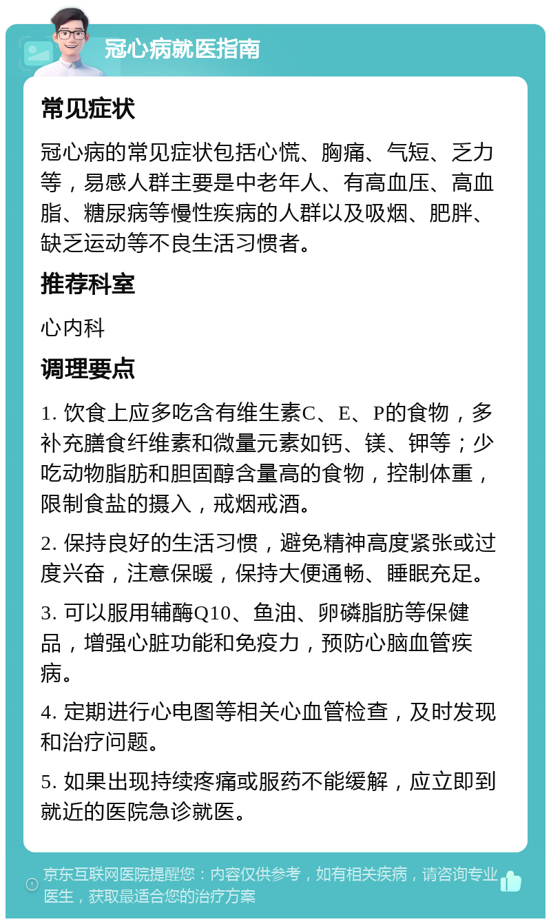 冠心病就医指南 常见症状 冠心病的常见症状包括心慌、胸痛、气短、乏力等，易感人群主要是中老年人、有高血压、高血脂、糖尿病等慢性疾病的人群以及吸烟、肥胖、缺乏运动等不良生活习惯者。 推荐科室 心内科 调理要点 1. 饮食上应多吃含有维生素C、E、P的食物，多补充膳食纤维素和微量元素如钙、镁、钾等；少吃动物脂肪和胆固醇含量高的食物，控制体重，限制食盐的摄入，戒烟戒酒。 2. 保持良好的生活习惯，避免精神高度紧张或过度兴奋，注意保暖，保持大便通畅、睡眠充足。 3. 可以服用辅酶Q10、鱼油、卵磷脂肪等保健品，增强心脏功能和免疫力，预防心脑血管疾病。 4. 定期进行心电图等相关心血管检查，及时发现和治疗问题。 5. 如果出现持续疼痛或服药不能缓解，应立即到就近的医院急诊就医。