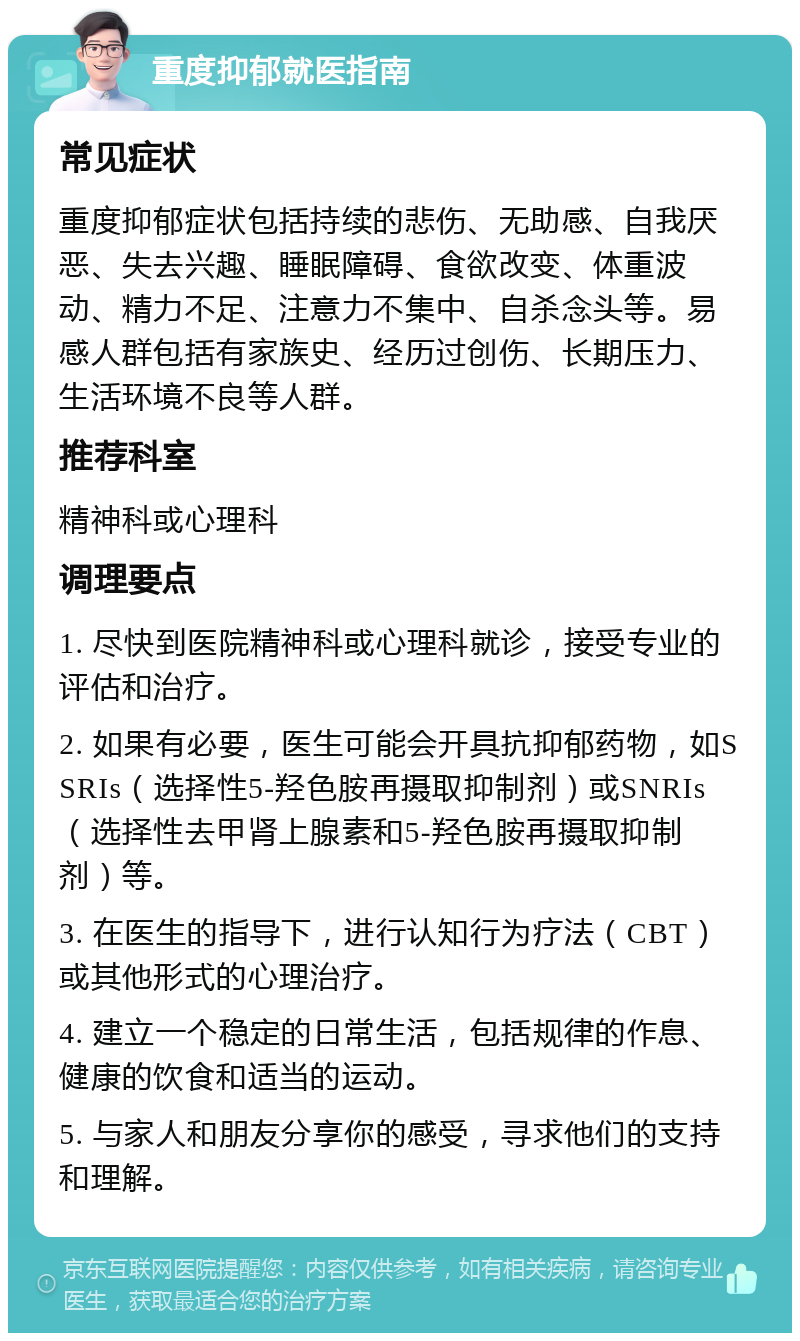 重度抑郁就医指南 常见症状 重度抑郁症状包括持续的悲伤、无助感、自我厌恶、失去兴趣、睡眠障碍、食欲改变、体重波动、精力不足、注意力不集中、自杀念头等。易感人群包括有家族史、经历过创伤、长期压力、生活环境不良等人群。 推荐科室 精神科或心理科 调理要点 1. 尽快到医院精神科或心理科就诊，接受专业的评估和治疗。 2. 如果有必要，医生可能会开具抗抑郁药物，如SSRIs（选择性5-羟色胺再摄取抑制剂）或SNRIs（选择性去甲肾上腺素和5-羟色胺再摄取抑制剂）等。 3. 在医生的指导下，进行认知行为疗法（CBT）或其他形式的心理治疗。 4. 建立一个稳定的日常生活，包括规律的作息、健康的饮食和适当的运动。 5. 与家人和朋友分享你的感受，寻求他们的支持和理解。