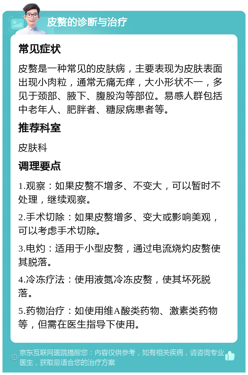 皮赘的诊断与治疗 常见症状 皮赘是一种常见的皮肤病，主要表现为皮肤表面出现小肉粒，通常无痛无痒，大小形状不一，多见于颈部、腋下、腹股沟等部位。易感人群包括中老年人、肥胖者、糖尿病患者等。 推荐科室 皮肤科 调理要点 1.观察：如果皮赘不增多、不变大，可以暂时不处理，继续观察。 2.手术切除：如果皮赘增多、变大或影响美观，可以考虑手术切除。 3.电灼：适用于小型皮赘，通过电流烧灼皮赘使其脱落。 4.冷冻疗法：使用液氮冷冻皮赘，使其坏死脱落。 5.药物治疗：如使用维A酸类药物、激素类药物等，但需在医生指导下使用。