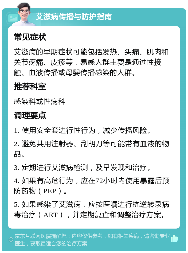 艾滋病传播与防护指南 常见症状 艾滋病的早期症状可能包括发热、头痛、肌肉和关节疼痛、皮疹等，易感人群主要是通过性接触、血液传播或母婴传播感染的人群。 推荐科室 感染科或性病科 调理要点 1. 使用安全套进行性行为，减少传播风险。 2. 避免共用注射器、刮胡刀等可能带有血液的物品。 3. 定期进行艾滋病检测，及早发现和治疗。 4. 如果有高危行为，应在72小时内使用暴露后预防药物（PEP）。 5. 如果感染了艾滋病，应按医嘱进行抗逆转录病毒治疗（ART），并定期复查和调整治疗方案。