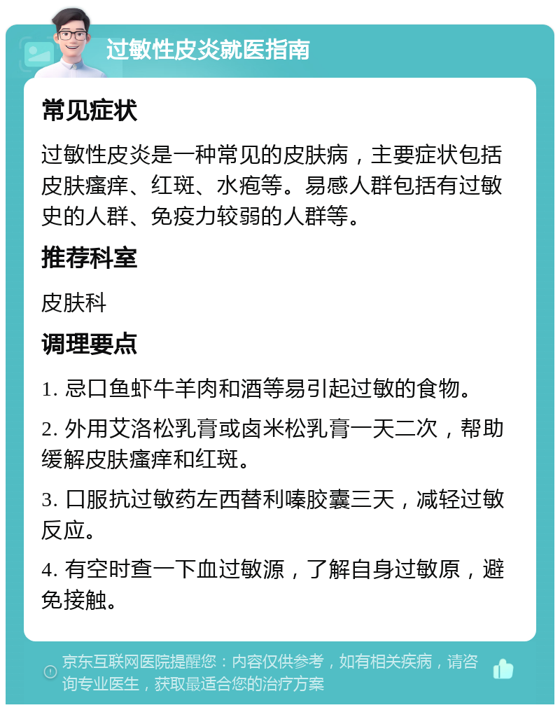 过敏性皮炎就医指南 常见症状 过敏性皮炎是一种常见的皮肤病，主要症状包括皮肤瘙痒、红斑、水疱等。易感人群包括有过敏史的人群、免疫力较弱的人群等。 推荐科室 皮肤科 调理要点 1. 忌口鱼虾牛羊肉和酒等易引起过敏的食物。 2. 外用艾洛松乳膏或卤米松乳膏一天二次，帮助缓解皮肤瘙痒和红斑。 3. 口服抗过敏药左西替利嗪胶囊三天，减轻过敏反应。 4. 有空时查一下血过敏源，了解自身过敏原，避免接触。