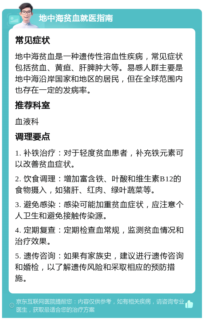 地中海贫血就医指南 常见症状 地中海贫血是一种遗传性溶血性疾病，常见症状包括贫血、黄疸、肝脾肿大等。易感人群主要是地中海沿岸国家和地区的居民，但在全球范围内也存在一定的发病率。 推荐科室 血液科 调理要点 1. 补铁治疗：对于轻度贫血患者，补充铁元素可以改善贫血症状。 2. 饮食调理：增加富含铁、叶酸和维生素B12的食物摄入，如猪肝、红肉、绿叶蔬菜等。 3. 避免感染：感染可能加重贫血症状，应注意个人卫生和避免接触传染源。 4. 定期复查：定期检查血常规，监测贫血情况和治疗效果。 5. 遗传咨询：如果有家族史，建议进行遗传咨询和婚检，以了解遗传风险和采取相应的预防措施。