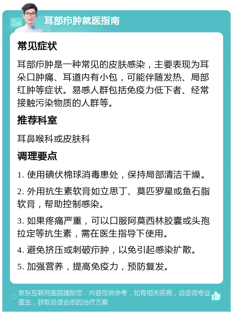 耳部疖肿就医指南 常见症状 耳部疖肿是一种常见的皮肤感染，主要表现为耳朵口肿痛、耳道内有小包，可能伴随发热、局部红肿等症状。易感人群包括免疫力低下者、经常接触污染物质的人群等。 推荐科室 耳鼻喉科或皮肤科 调理要点 1. 使用碘伏棉球消毒患处，保持局部清洁干燥。 2. 外用抗生素软膏如立思丁、莫匹罗星或鱼石脂软膏，帮助控制感染。 3. 如果疼痛严重，可以口服阿莫西林胶囊或头孢拉定等抗生素，需在医生指导下使用。 4. 避免挤压或刺破疖肿，以免引起感染扩散。 5. 加强营养，提高免疫力，预防复发。