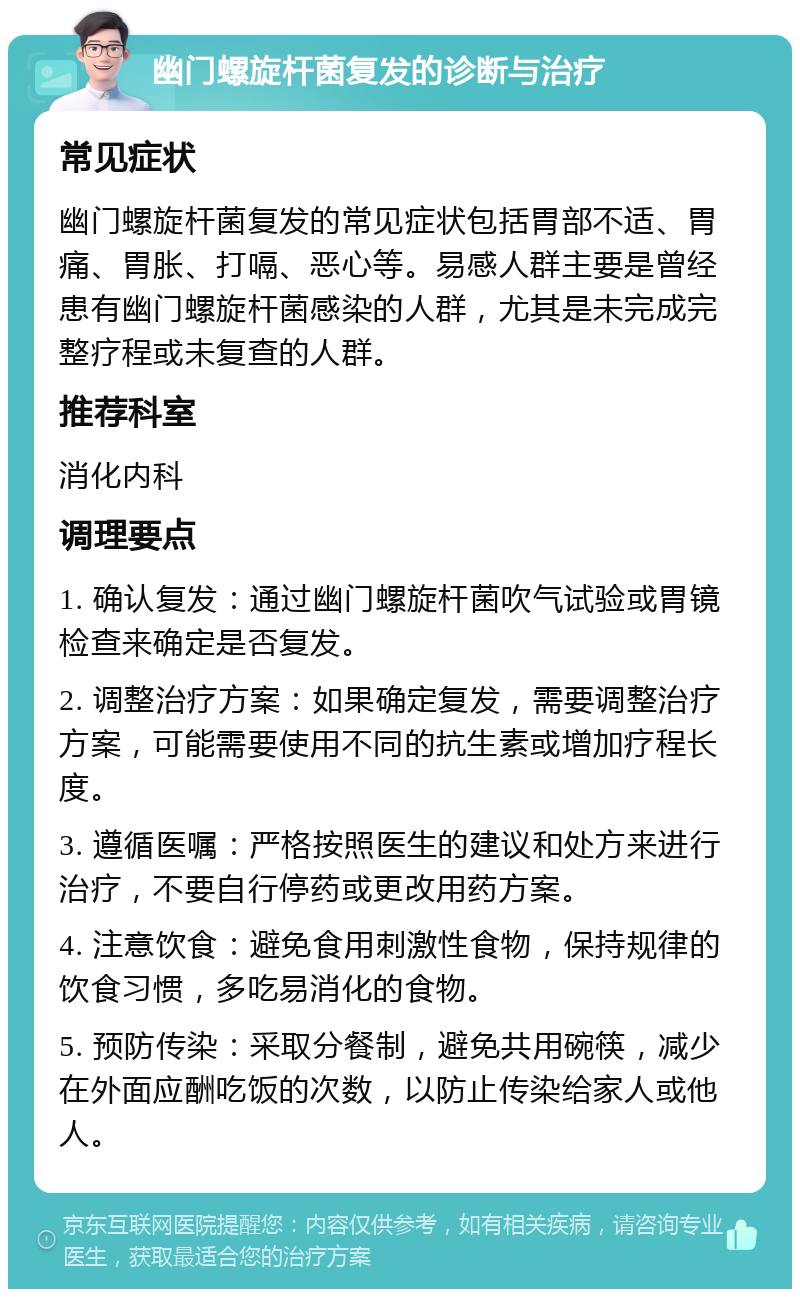 幽门螺旋杆菌复发的诊断与治疗 常见症状 幽门螺旋杆菌复发的常见症状包括胃部不适、胃痛、胃胀、打嗝、恶心等。易感人群主要是曾经患有幽门螺旋杆菌感染的人群，尤其是未完成完整疗程或未复查的人群。 推荐科室 消化内科 调理要点 1. 确认复发：通过幽门螺旋杆菌吹气试验或胃镜检查来确定是否复发。 2. 调整治疗方案：如果确定复发，需要调整治疗方案，可能需要使用不同的抗生素或增加疗程长度。 3. 遵循医嘱：严格按照医生的建议和处方来进行治疗，不要自行停药或更改用药方案。 4. 注意饮食：避免食用刺激性食物，保持规律的饮食习惯，多吃易消化的食物。 5. 预防传染：采取分餐制，避免共用碗筷，减少在外面应酬吃饭的次数，以防止传染给家人或他人。