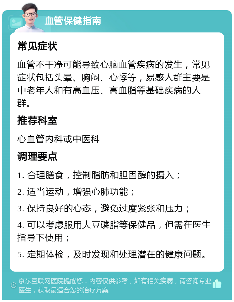 血管保健指南 常见症状 血管不干净可能导致心脑血管疾病的发生，常见症状包括头晕、胸闷、心悸等，易感人群主要是中老年人和有高血压、高血脂等基础疾病的人群。 推荐科室 心血管内科或中医科 调理要点 1. 合理膳食，控制脂肪和胆固醇的摄入； 2. 适当运动，增强心肺功能； 3. 保持良好的心态，避免过度紧张和压力； 4. 可以考虑服用大豆磷脂等保健品，但需在医生指导下使用； 5. 定期体检，及时发现和处理潜在的健康问题。