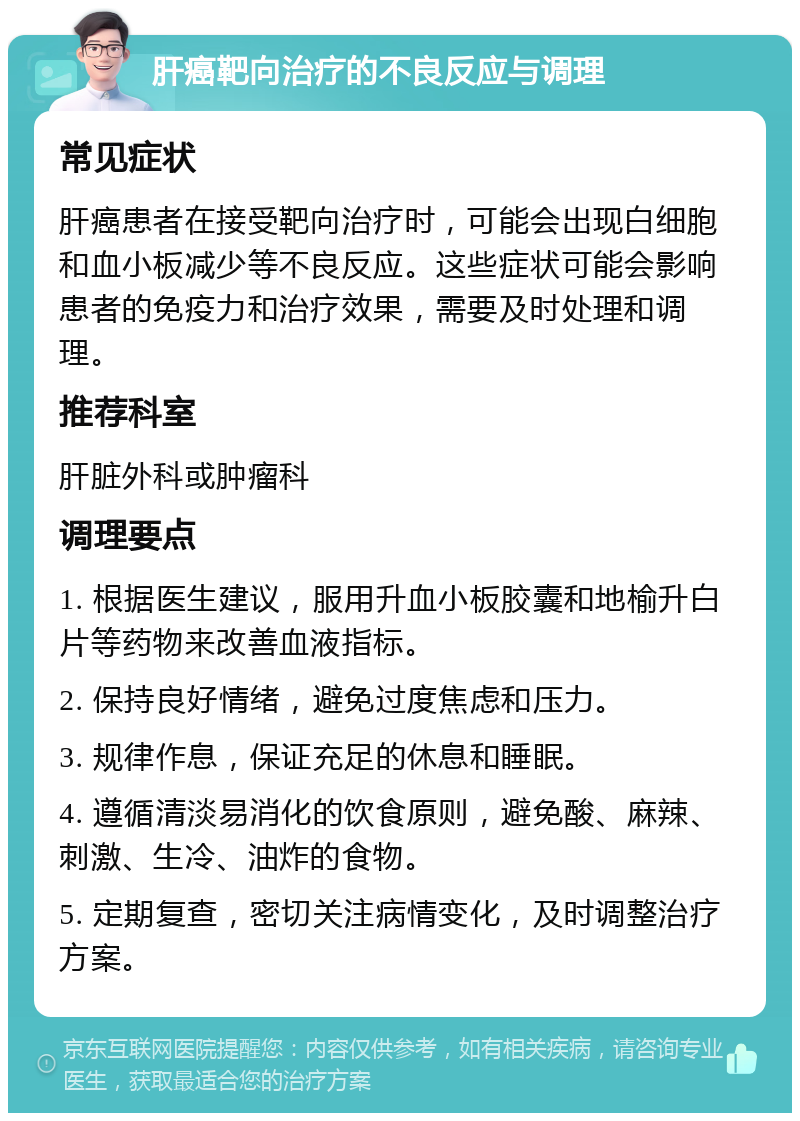 肝癌靶向治疗的不良反应与调理 常见症状 肝癌患者在接受靶向治疗时，可能会出现白细胞和血小板减少等不良反应。这些症状可能会影响患者的免疫力和治疗效果，需要及时处理和调理。 推荐科室 肝脏外科或肿瘤科 调理要点 1. 根据医生建议，服用升血小板胶囊和地榆升白片等药物来改善血液指标。 2. 保持良好情绪，避免过度焦虑和压力。 3. 规律作息，保证充足的休息和睡眠。 4. 遵循清淡易消化的饮食原则，避免酸、麻辣、刺激、生冷、油炸的食物。 5. 定期复查，密切关注病情变化，及时调整治疗方案。