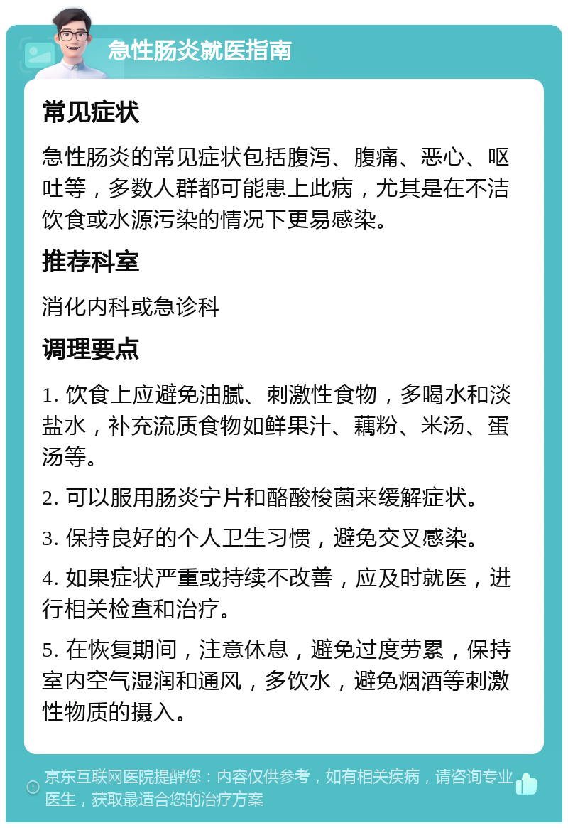 急性肠炎就医指南 常见症状 急性肠炎的常见症状包括腹泻、腹痛、恶心、呕吐等，多数人群都可能患上此病，尤其是在不洁饮食或水源污染的情况下更易感染。 推荐科室 消化内科或急诊科 调理要点 1. 饮食上应避免油腻、刺激性食物，多喝水和淡盐水，补充流质食物如鲜果汁、藕粉、米汤、蛋汤等。 2. 可以服用肠炎宁片和酪酸梭菌来缓解症状。 3. 保持良好的个人卫生习惯，避免交叉感染。 4. 如果症状严重或持续不改善，应及时就医，进行相关检查和治疗。 5. 在恢复期间，注意休息，避免过度劳累，保持室内空气湿润和通风，多饮水，避免烟酒等刺激性物质的摄入。