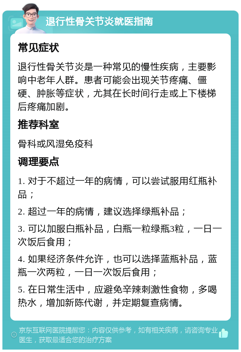 退行性骨关节炎就医指南 常见症状 退行性骨关节炎是一种常见的慢性疾病，主要影响中老年人群。患者可能会出现关节疼痛、僵硬、肿胀等症状，尤其在长时间行走或上下楼梯后疼痛加剧。 推荐科室 骨科或风湿免疫科 调理要点 1. 对于不超过一年的病情，可以尝试服用红瓶补品； 2. 超过一年的病情，建议选择绿瓶补品； 3. 可以加服白瓶补品，白瓶一粒绿瓶3粒，一日一次饭后食用； 4. 如果经济条件允许，也可以选择蓝瓶补品，蓝瓶一次两粒，一日一次饭后食用； 5. 在日常生活中，应避免辛辣刺激性食物，多喝热水，增加新陈代谢，并定期复查病情。