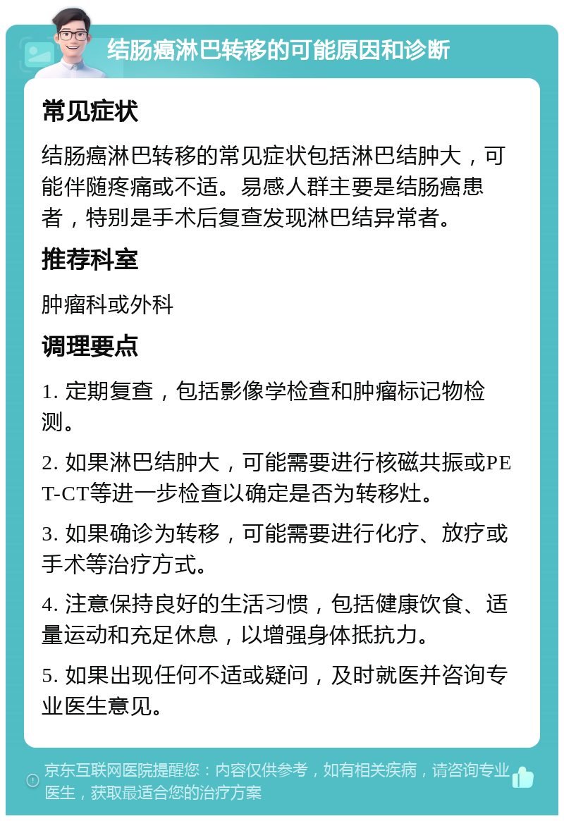 结肠癌淋巴转移的可能原因和诊断 常见症状 结肠癌淋巴转移的常见症状包括淋巴结肿大，可能伴随疼痛或不适。易感人群主要是结肠癌患者，特别是手术后复查发现淋巴结异常者。 推荐科室 肿瘤科或外科 调理要点 1. 定期复查，包括影像学检查和肿瘤标记物检测。 2. 如果淋巴结肿大，可能需要进行核磁共振或PET-CT等进一步检查以确定是否为转移灶。 3. 如果确诊为转移，可能需要进行化疗、放疗或手术等治疗方式。 4. 注意保持良好的生活习惯，包括健康饮食、适量运动和充足休息，以增强身体抵抗力。 5. 如果出现任何不适或疑问，及时就医并咨询专业医生意见。