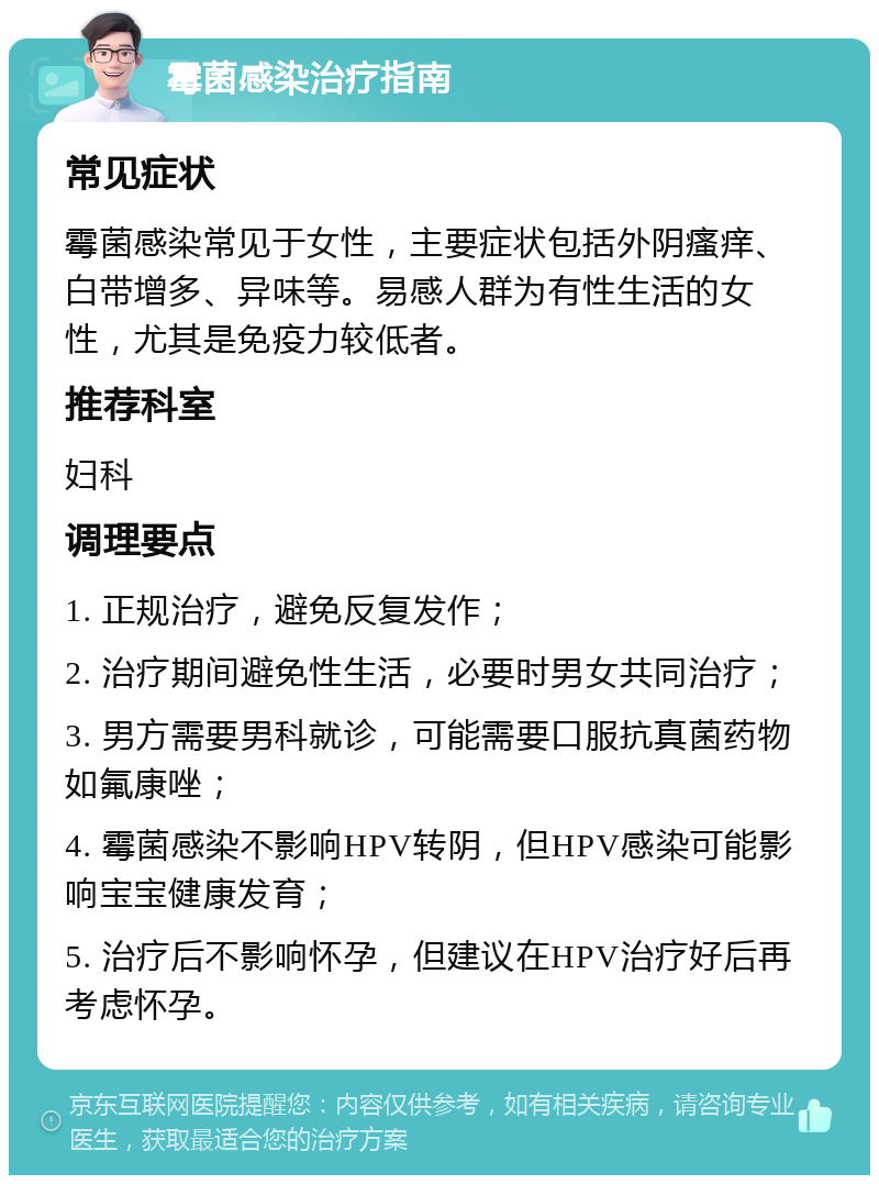 霉菌感染治疗指南 常见症状 霉菌感染常见于女性，主要症状包括外阴瘙痒、白带增多、异味等。易感人群为有性生活的女性，尤其是免疫力较低者。 推荐科室 妇科 调理要点 1. 正规治疗，避免反复发作； 2. 治疗期间避免性生活，必要时男女共同治疗； 3. 男方需要男科就诊，可能需要口服抗真菌药物如氟康唑； 4. 霉菌感染不影响HPV转阴，但HPV感染可能影响宝宝健康发育； 5. 治疗后不影响怀孕，但建议在HPV治疗好后再考虑怀孕。