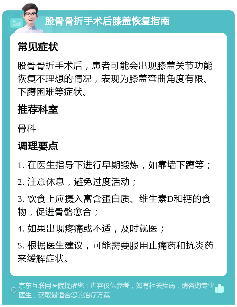 股骨骨折手术后膝盖恢复指南 常见症状 股骨骨折手术后，患者可能会出现膝盖关节功能恢复不理想的情况，表现为膝盖弯曲角度有限、下蹲困难等症状。 推荐科室 骨科 调理要点 1. 在医生指导下进行早期锻炼，如靠墙下蹲等； 2. 注意休息，避免过度活动； 3. 饮食上应摄入富含蛋白质、维生素D和钙的食物，促进骨骼愈合； 4. 如果出现疼痛或不适，及时就医； 5. 根据医生建议，可能需要服用止痛药和抗炎药来缓解症状。